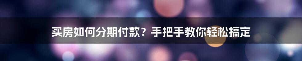 买房如何分期付款？手把手教你轻松搞定