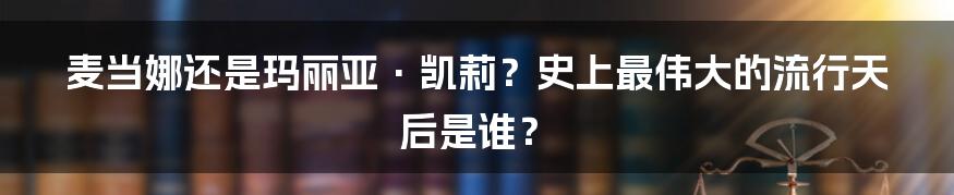 麦当娜还是玛丽亚·凯莉？史上最伟大的流行天后是谁？