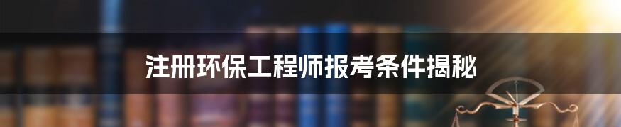 注册环保工程师报考条件揭秘