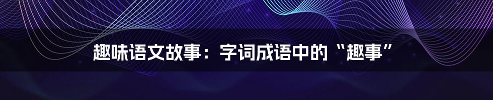 趣味语文故事：字词成语中的“趣事”