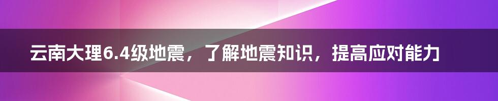 云南大理6.4级地震，了解地震知识，提高应对能力