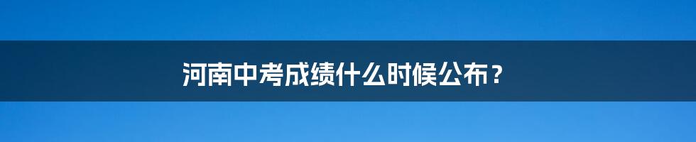 河南中考成绩什么时候公布？