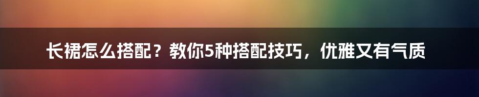 长裙怎么搭配？教你5种搭配技巧，优雅又有气质