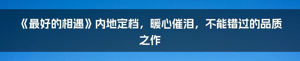 《最好的相遇》内地定档，暖心催泪，不能错过的品质之作