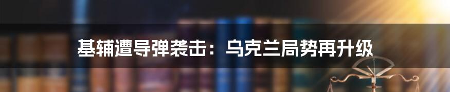 基辅遭导弹袭击：乌克兰局势再升级