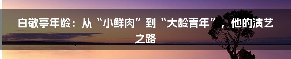 白敬亭年龄：从“小鲜肉”到“大龄青年”，他的演艺之路