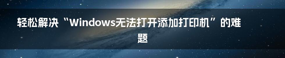 轻松解决“Windows无法打开添加打印机”的难题