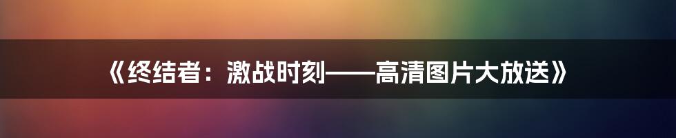 《终结者：激战时刻——高清图片大放送》