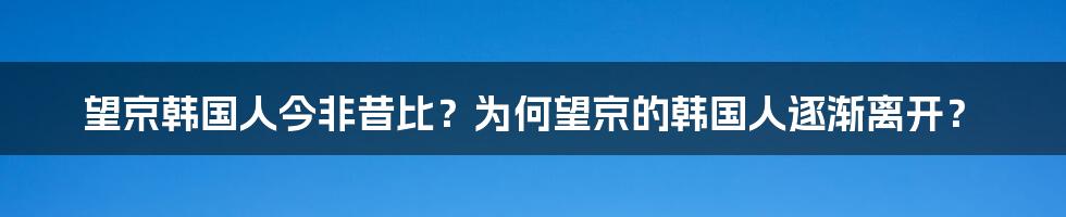 望京韩国人今非昔比？为何望京的韩国人逐渐离开？