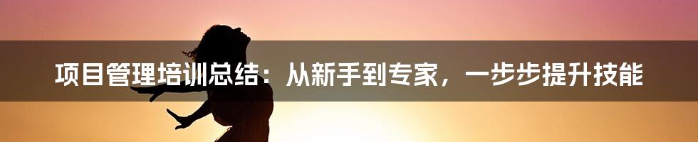 项目管理培训总结：从新手到专家，一步步提升技能