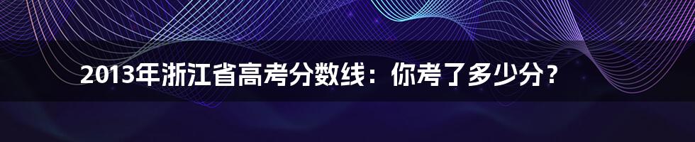 2013年浙江省高考分数线：你考了多少分？