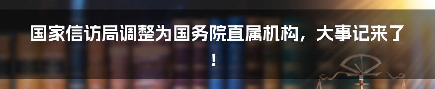 国家信访局调整为国务院直属机构，大事记来了！