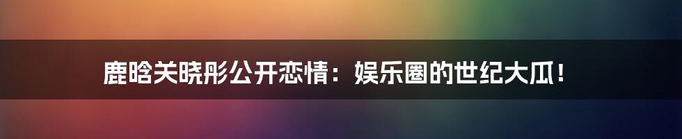 鹿晗关晓彤公开恋情：娱乐圈的世纪大瓜！