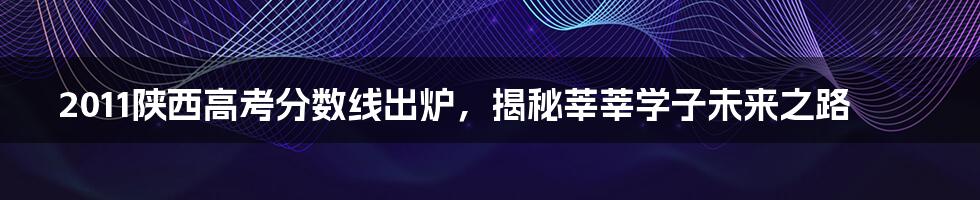 2011陕西高考分数线出炉，揭秘莘莘学子未来之路