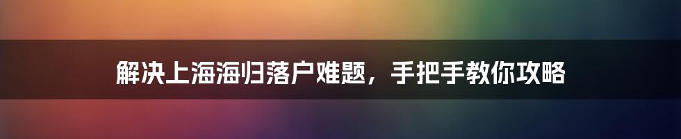 解决上海海归落户难题，手把手教你攻略