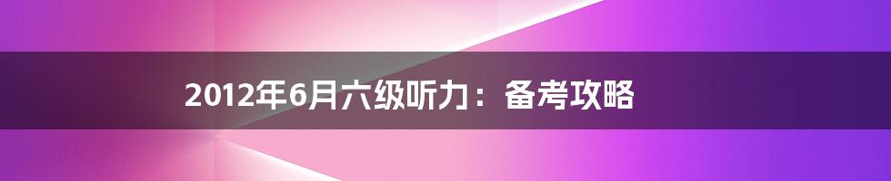 2012年6月六级听力：备考攻略