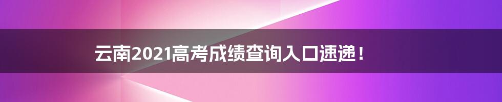 云南2021高考成绩查询入口速递！