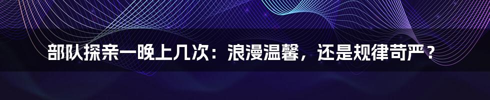 部队探亲一晚上几次：浪漫温馨，还是规律苛严？