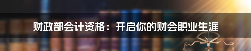 财政部会计资格：开启你的财会职业生涯