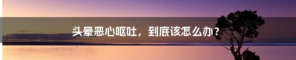 头晕恶心呕吐，到底该怎么办？