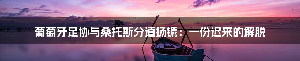 葡萄牙足协与桑托斯分道扬镳：一份迟来的解脱