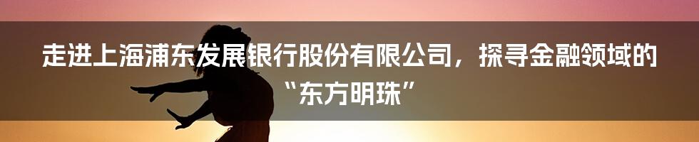 走进上海浦东发展银行股份有限公司，探寻金融领域的“东方明珠”