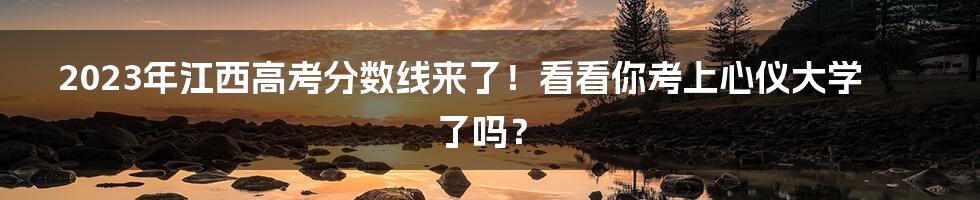 2023年江西高考分数线来了！看看你考上心仪大学了吗？