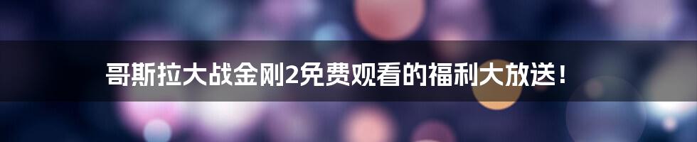 哥斯拉大战金刚2免费观看的福利大放送！