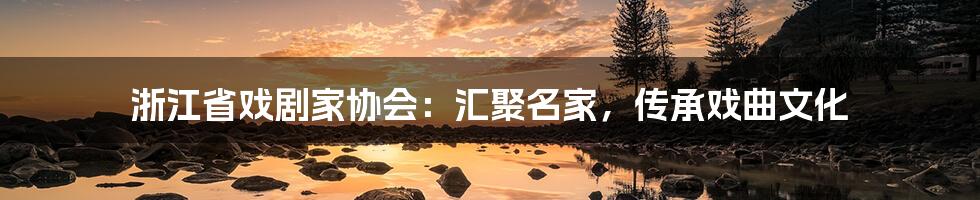 浙江省戏剧家协会：汇聚名家，传承戏曲文化