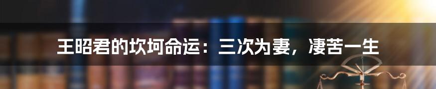 王昭君的坎坷命运：三次为妻，凄苦一生