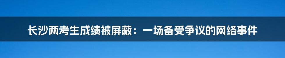 长沙两考生成绩被屏蔽：一场备受争议的网络事件