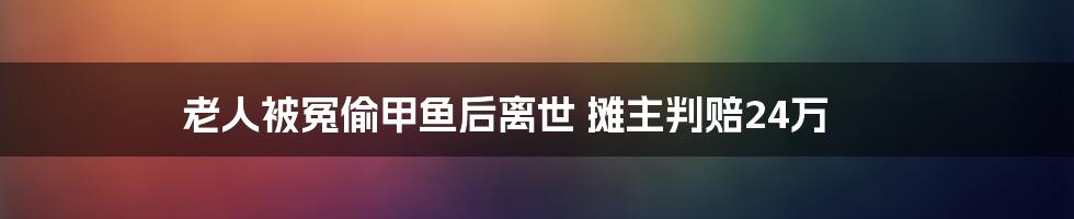 老人被冤偷甲鱼后离世 摊主判赔24万