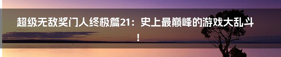 超级无敌奖门人终极篇21：史上最巅峰的游戏大乱斗！