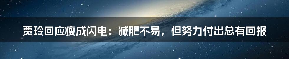 贾玲回应瘦成闪电：减肥不易，但努力付出总有回报