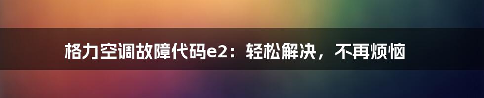 格力空调故障代码e2：轻松解决，不再烦恼