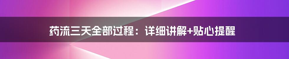 药流三天全部过程：详细讲解+贴心提醒