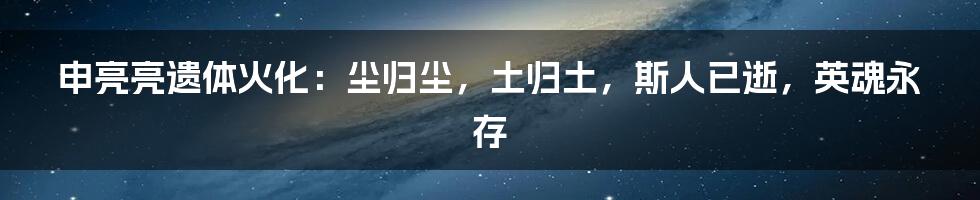 申亮亮遗体火化：尘归尘，土归土，斯人已逝，英魂永存