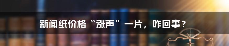 新闻纸价格“涨声”一片，咋回事？