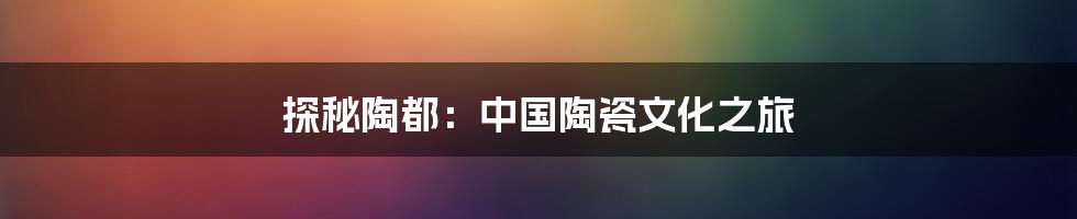 探秘陶都：中国陶瓷文化之旅