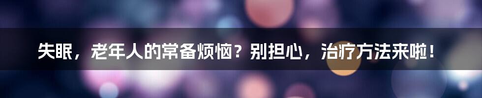 失眠，老年人的常备烦恼？别担心，治疗方法来啦！