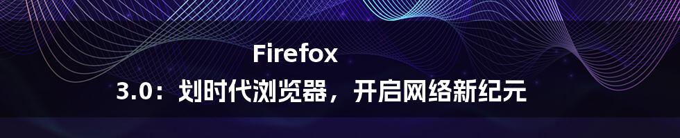 Firefox 3.0：划时代浏览器，开启网络新纪元