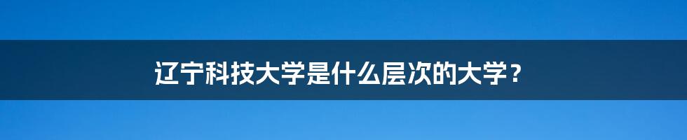 辽宁科技大学是什么层次的大学？