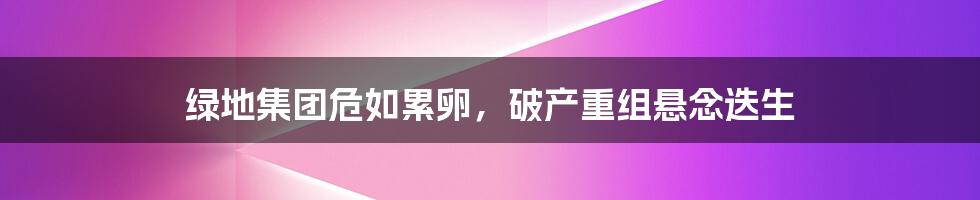 绿地集团危如累卵，破产重组悬念迭生