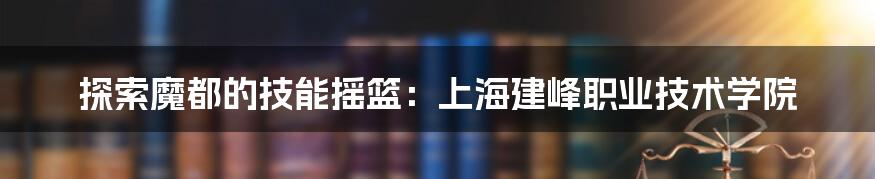 探索魔都的技能摇篮：上海建峰职业技术学院