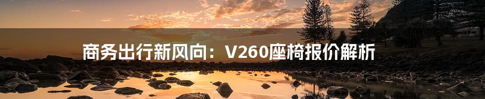 商务出行新风向：V260座椅报价解析