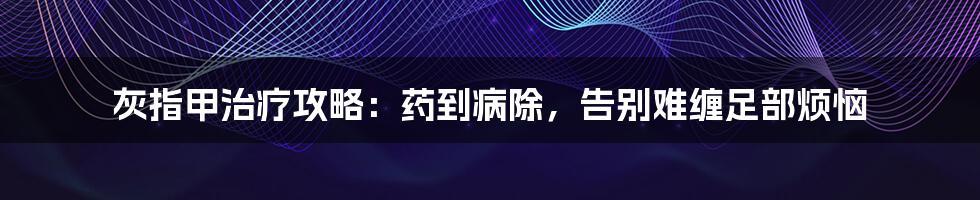 灰指甲治疗攻略：药到病除，告别难缠足部烦恼