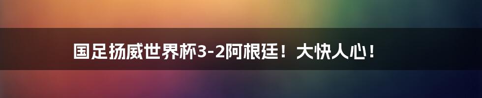 国足扬威世界杯3-2阿根廷！大快人心！