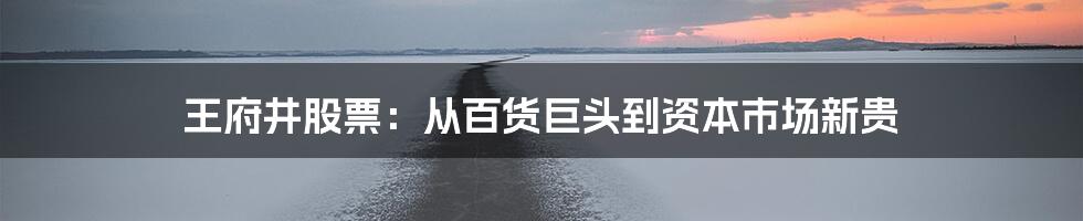 王府井股票：从百货巨头到资本市场新贵