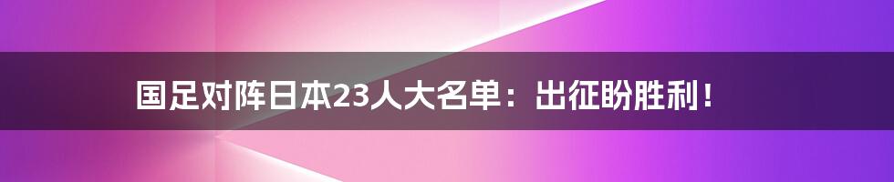 国足对阵日本23人大名单：出征盼胜利！