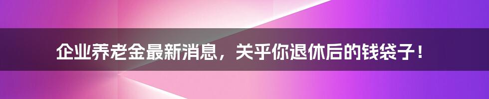 企业养老金最新消息，关乎你退休后的钱袋子！